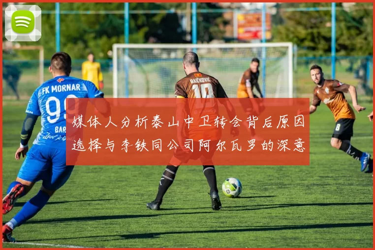 媒体人分析泰山中卫转会背后原因选择与李铁同公司阿尔瓦罗的深意