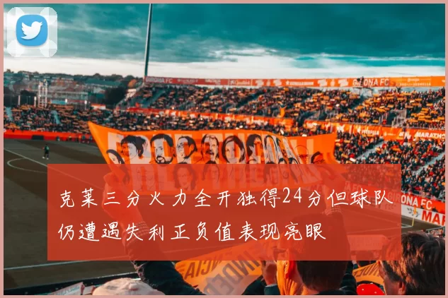 克莱三分火力全开独得24分但球队仍遭遇失利正负值表现亮眼