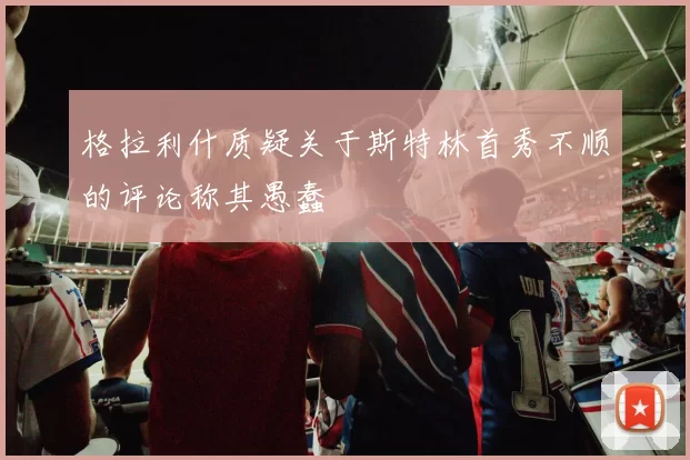 格拉利什质疑关于斯特林首秀不顺的评论称其愚蠢